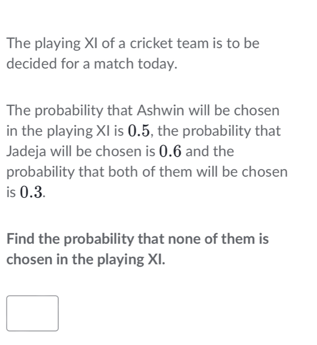 The playing XI of a cricket team is to be 
decided for a match today. 
The probability that Ashwin will be chosen 
in the playing XI is 0.5, the probability that 
Jadeja will be chosen is 0.6 and the 
probability that both of them will be chosen 
is 0.3. 
Find the probability that none of them is 
chosen in the playing XI.