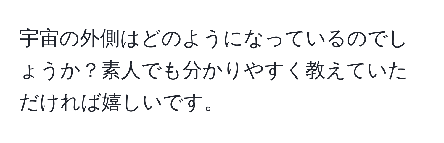 宇宙の外側はどのようになっているのでしょうか？素人でも分かりやすく教えていただければ嬉しいです。