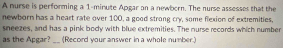 A nurse is performing a 1-minute Apgar on a newborn. The nurse assesses that the 
newborn has a heart rate over 100, a good strong cry, some flexion of extremities, 
sneezes, and has a pink body with blue extremities. The nurse records which number 
as the Apgar?_ (Record your answer in a whole number.)