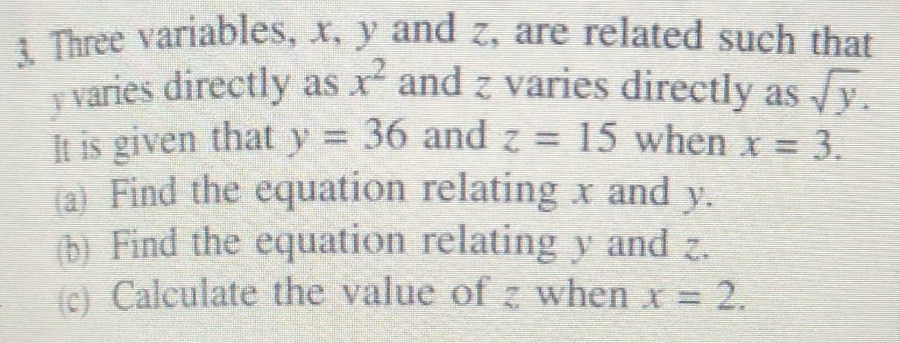 Three variables, x, y and z, are related such that
x^2
varies directly as and z varies directly as sqrt(y). 
It is given that y=36 and z=15 when x=3. 
(a) Find the equation relating x and y. 
(b) Find the equation relating y and z. 
(c) Calculate the value of z when x=2.