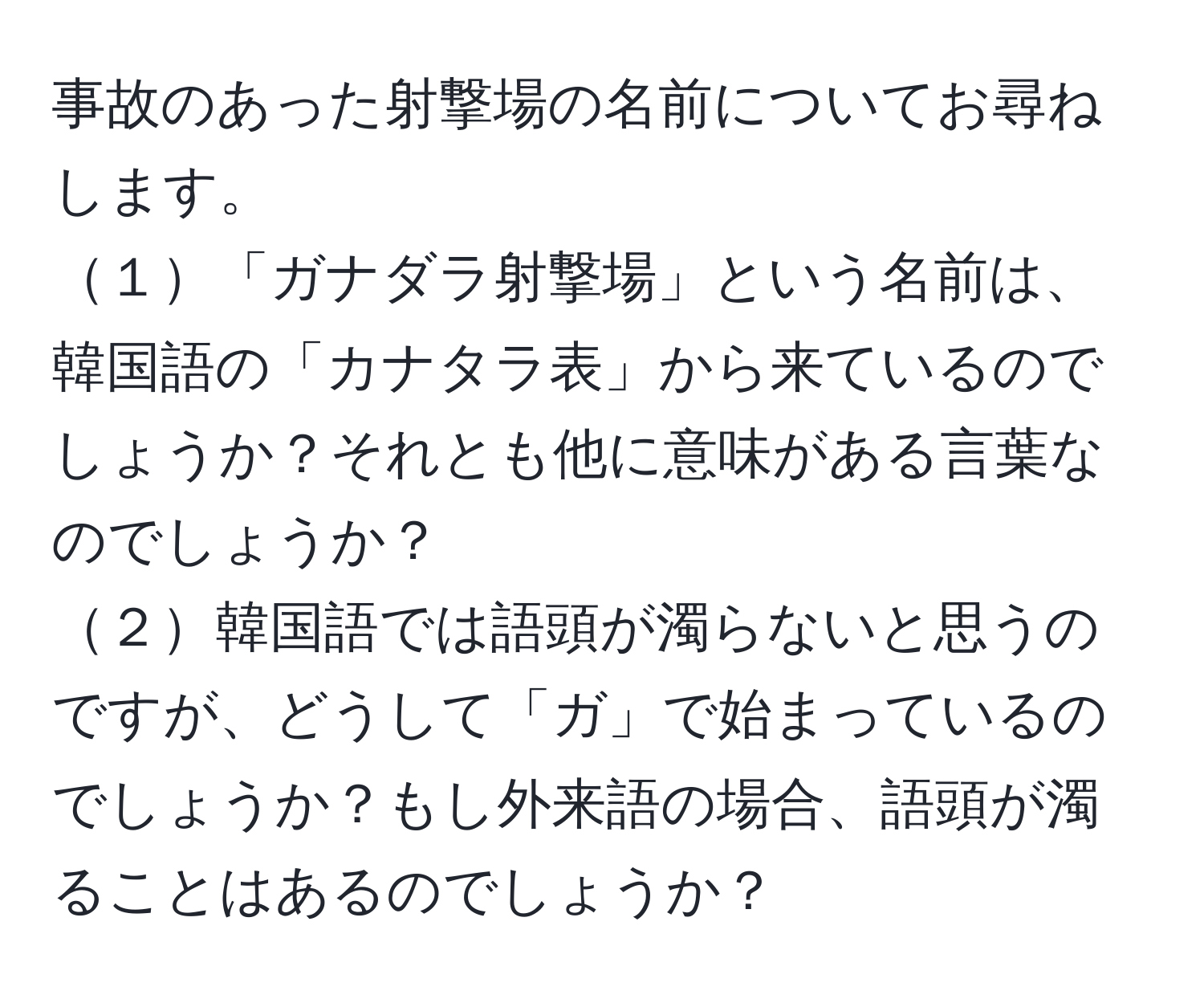 事故のあった射撃場の名前についてお尋ねします。  
１「ガナダラ射撃場」という名前は、韓国語の「カナタラ表」から来ているのでしょうか？それとも他に意味がある言葉なのでしょうか？  
２韓国語では語頭が濁らないと思うのですが、どうして「ガ」で始まっているのでしょうか？もし外来語の場合、語頭が濁ることはあるのでしょうか？