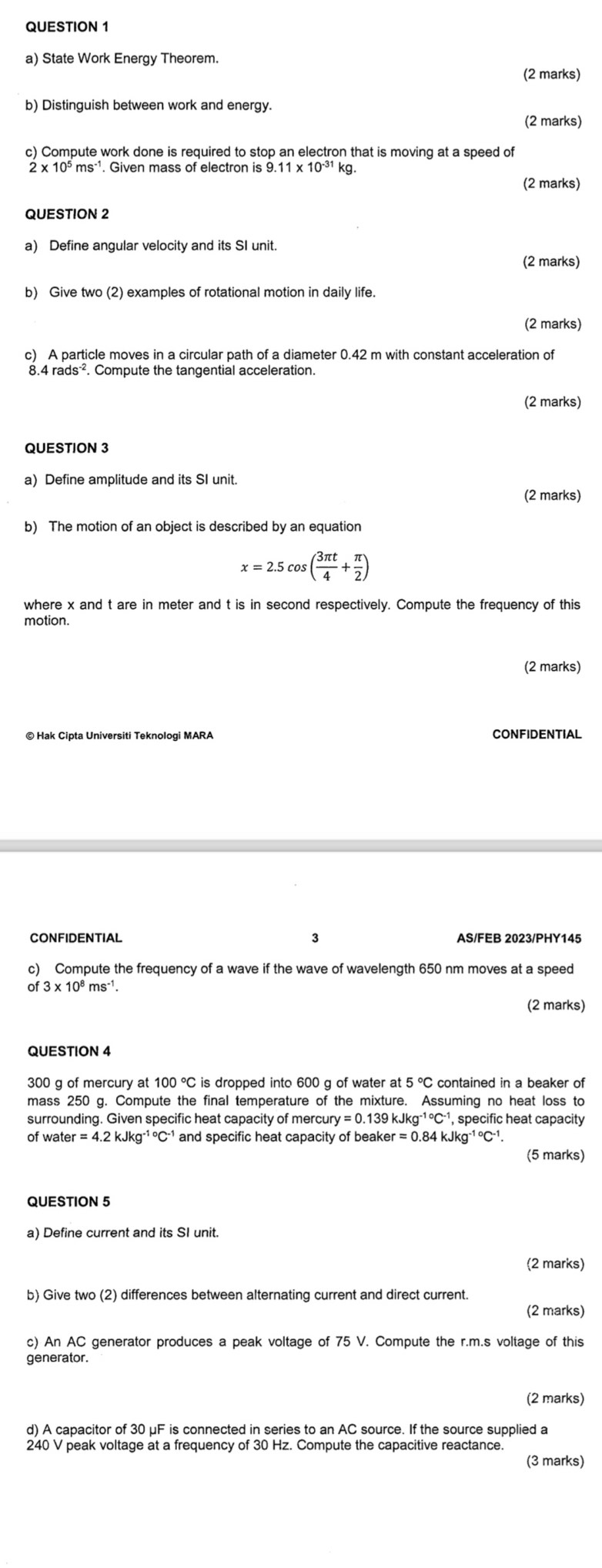 State Work Energy Theorem.
(2 marks)
b) Distinguish between work and energy.
(2 marks)
c) Compute work done is required to stop an electron that is moving at a speed of
Given mass of electron is 9.11 kg.
(2 marks)
QUESTION 2
a) Define angular velocity and its SI unit.
(2 marks)
b) Give two (2) examples of rotational motion in daily life.
(2 marks)
c) A particle moves in a circular path of a diameter 0.42 m with constant acceleration of
(2 marks)
QUESTION 3
a) Define amplitude and its SI unit.
(2 marks)
b) The motion of an object is described by an equation
x=2.5cos ( 3π t/4 + π /2 )
where x and t are in meter and t is in second respectively. Compute the frequency of this
motion.
(2 marks)
© Hak Cipta Universiti Teknologi MARA CONFIDENTIAL
CONFIDENTIAL 3 AS/FEB 2023/PHY145
c) Compute the frequency of a wave if the wave of wavelength 650 nm moves at a speed
0 f3* 10^8ms^(-1)
(2 marks)
QUESTION 4
300 g of mercury at 100°C is dropped into 600 g of water at 5°C contained in a beaker of
mass 250 g. Compute the final temperature of the mixture. Assuming no heat loss to
surrounding. Given specific heat capacity of mercu ury=0.139kJkg^(-1circ)C^(-1) , specific heat capacity 
of wate r=4.2kJkg^(-1circ)C^(-1) and specific heat capacity of beake er=0.84kJkg^(-1circ)C^(-1).
(5 marks)
QUESTION 5
a) Define current and its SI unit.
(2 marks)
b) Give two (2) differences between alternating current and direct current.
(2 marks)
c) An AC generator produces a peak voltage of 75 V. Compute the r.m.s voltage of this
(2 marks)
d) A capacitor of 30 μF is connected in series to an AC source. If the source supplied a
240 V peak voltage at a frequency of 30 Hz. Compute the capacitive reactance.
(3 marks)