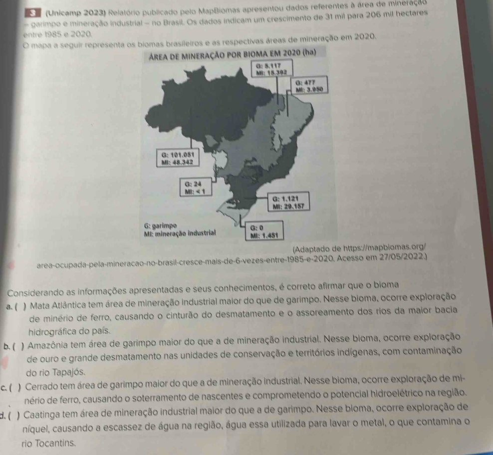 (Unicamp 2023) Relatório publicado pelo MapBiomas apresentou dados referentes à área de mineração
- garimpo e mineração industrial - no Brasil. Os dados indicam um crescimento de 31 mil para 206 mil hectares
entre 1985 e 2020.
O mapa a seguir representa os biomas brasileiros e as respectivas áreas de mineração em 2020.
Adaptado de https://mapbiomas.org/
area-ocupada-pela-mineracao-no-brasil-cresce-mais-de-6-vezes-entre-1985-e-2020, Acesso em 27/05/2022.)
Considerando as informações apresentadas e seus conhecimentos, é correto afirmar que o bioma
a. ( ) Mata Atlântica tem área de mineração industrial maior do que de garimpo. Nesse bioma, ocorre exploração
de minério de ferro, causando o cinturão do desmatamento e o assoreamento dos rios da maior bacia
hidrográfica do país.
b. ( ) Amazônia tem área de garimpo maior do que a de mineração industrial. Nesse bioma, ocorre exploração
de ouro e grande desmatamento nas unidades de conservação e territórios indígenas, com contaminação
do rio Tapajós.
c. ( ) Cerrado tem área de garimpo maior do que a de mineração industrial. Nesse bioma, ocorre exploração de mi-
nério de ferro, causando o soterramento de nascentes e comprometendo o potencial hidroelétrico na região.
d. ( ) Caatinga tem área de mineração industrial maior do que a de garimpo. Nesse bioma, ocorre exploração de
níquel, causando a escassez de água na região, água essa utilizada para lavar o metal, o que contamina o
rio Tocantins.