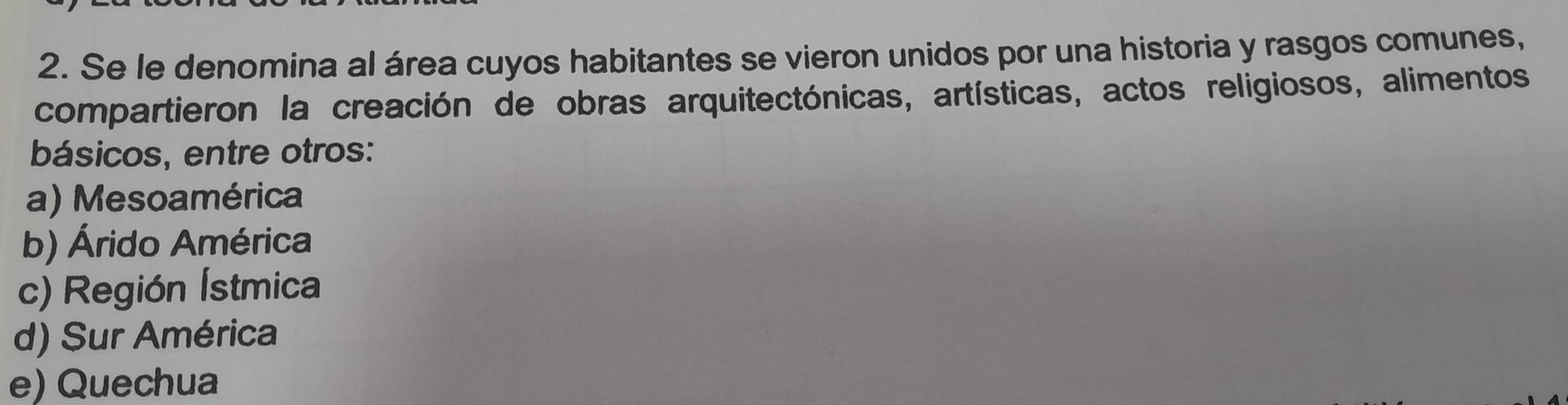 Se le denomina al área cuyos habitantes se vieron unidos por una historia y rasgos comunes,
compartieron la creación de obras arquitectónicas, artísticas, actos religiosos, alimentos
básicos, entre otros:
a) Mesoamérica
b) Árido América
c) Región Ístmica
d) Sur América
e) Quechua