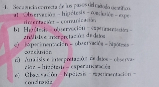 Secuencia correcta de los pasos del método científico.
a) Observación - hipótesis - conclusión - expe -
rimentación - comunicación
b) Hipótesis - observación - experimentación -
análisis e interpretación de datos
c) Experimentación - observación - hipótesis -
conclusión
d) Análisis e interpretación de datos - observa-
ción - hipótesis - experimentación
e) Observación - hipótesis - experimentación -
conclusión