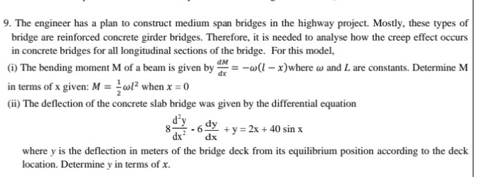 The engineer has a plan to construct medium span bridges in the highway project. Mostly, these types of 
bridge are reinforced concrete girder bridges. Therefore, it is needed to analyse how the creep effect occurs 
in concrete bridges for all longitudinal sections of the bridge. For this model, 
(i) The bending moment M of a beam is given by  dM/dx =-omega (l-x) where ω and L are constants. Determine M
in terms of x given: M= 1/2 omega l^2 when x=0
(ii) The deflection of the concrete slab bridge was given by the differential equation
8 d^2y/dx^2 -6 dy/dx +y=2x+40sin x
where y is the deflection in meters of the bridge deck from its equilibrium position according to the deck 
location. Determine y in terms of x.