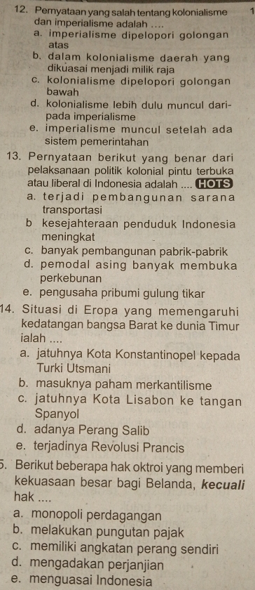 Pernyataan yang salah tentang kolonialisme 1
dan imperialisme adalah ....
a. imperialisme dipelopori golongan
atas
b. dalam kolonialisme daerah yan
dikuasai menjadi milik raja
c. kolonialisme dipelopori golongan
bawah
d. kolonialisme lebih dulu muncul dari-
pada imperialisme
e. imperialisme muncul setelah ada
sistem pemerintahan
13. Pernyataan berikut yang benar dari
pelaksanaan politik kolonial pintu terbuka
atau liberal di Indonesia adalah .... HOTS
a. ter jad i pemb anɡunan sarana
transportasi
b kesejahteraan penduduk Indonesia
meningkat
c. banyak pembangunan pabrik-pabrik
d. pemodal asing banyak membuka
perkebunan
e. pengusaha pribumi gulung tikar
14. Situasi di Eropa yang memengaruhi
kedatangan bangsa Barat ke dunia Timur
ialah ....
a. jatuhnya Kota Konstantinopel kepada
Turki Utsmani
b. masuknya paham merkantilisme
c. jatuhnya Kota Lisabon ke tangan
Spanyol
d. adanya Perang Salib
e. terjadinya Revolusi Prancis
5.Berikut beberapa hak oktroi yang memberi
kekuasaan besar bagi Belanda, kecuali
hak ....
a. monopoli perdagangan
b. melakukan pungutan pajak
c. memiliki angkatan perang sendiri
d. mengadakan perjanjian
e. menguasai Indonesia