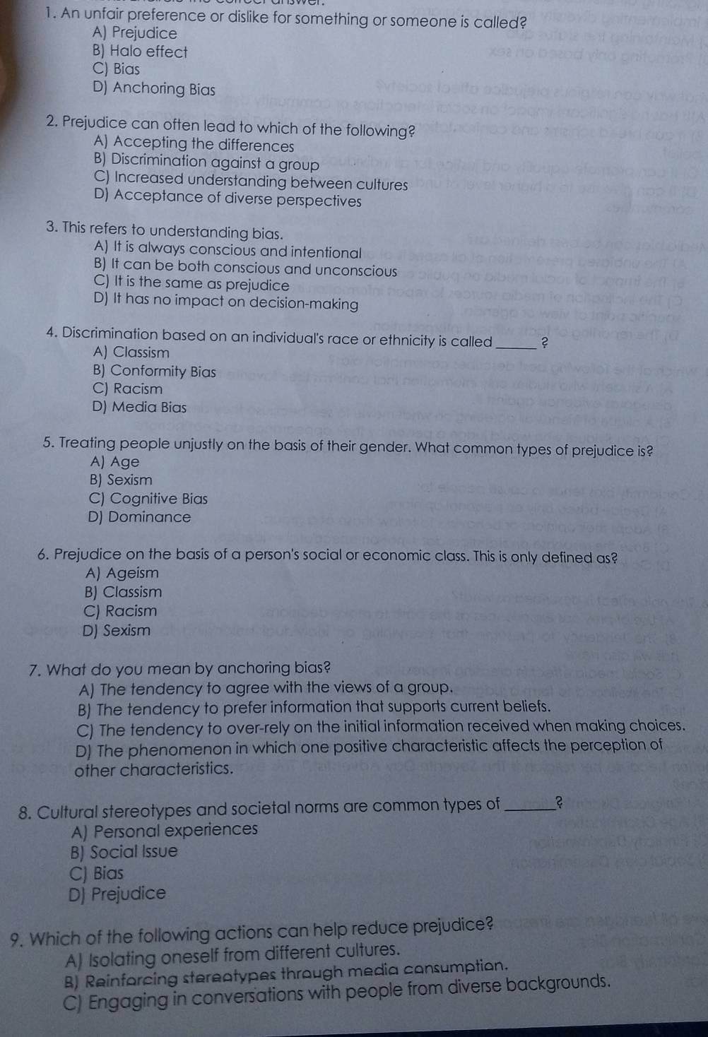 An unfair preference or dislike for something or someone is called?
A) Prejudice
B) Halo effect
C) Bias
D) Anchoring Bias
2. Prejudice can often lead to which of the following?
A) Accepting the differences
B) Discrimination against a group
C) Increased understanding between cultures
D) Acceptance of diverse perspectives
3. This refers to understanding bias.
A) It is always conscious and intentional
B) It can be both conscious and unconscious
C) It is the same as prejudice
D) It has no impact on decision-making
4. Discrimination based on an individual's race or ethnicity is called _?
A) Classism
B) Conformity Bias
C) Racism
D) Media Bias
5. Treating people unjustly on the basis of their gender. What common types of prejudice is?
A) Age
B) Sexism
C) Cognitive Bias
D) Dominance
6. Prejudice on the basis of a person's social or economic class. This is only defined as?
A) Ageism
B) Classism
C) Racism
D) Sexism
7. What do you mean by anchoring bias?
A) The tendency to agree with the views of a group.
B) The tendency to prefer information that supports current beliefs.
C) The tendency to over-rely on the initial information received when making choices.
D) The phenomenon in which one positive characteristic affects the perception of
other characteristics.
8. Cultural stereotypes and societal norms are common types of _?
A) Personal experiences
B) Social Issue
C) Bias
D) Prejudice
9. Which of the following actions can help reduce prejudice?
A) Isolating oneself from different cultures.
B) Reinforcing stereotypes through media consumption.
C) Engaging in conversations with people from diverse backgrounds.