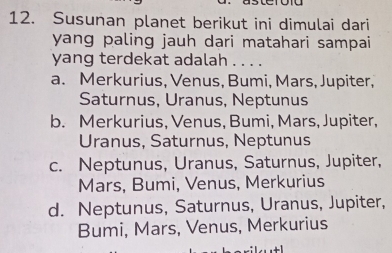 Susunan planet berikut ini dimulai dari
yang paling jauh dari matahari sampai
yang terdekat adalah . . . .
a. Merkurius, Venus, Bumi, Mars, Jupiter,
Saturnus, Uranus, Neptunus
b. Merkurius, Venus, Bumi, Mars, Jupiter,
Uranus, Saturnus, Neptunus
c. Neptunus, Uranus, Saturnus, Jupiter,
Mars, Bumi, Venus, Merkurius
d. Neptunus, Saturnus, Uranus, Jupiter,
Bumi, Mars, Venus, Merkurius