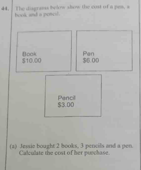 The diagrams below show the cost of a pen, a 
book and a peneil. 
Book Pen
$10.00 $6.00
Pencil
$3.00
(a) Jessie bought 2 books, 3 pencils and a pen. 
Calculate the cost of her purchase.