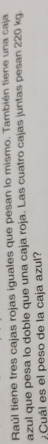 Raúl tiene tres cajas rojas iguales que pesan lo mismo. También tiene una caja 
azul que pesa lo doble que una caja roja. Las cuatro cajas juntas pesan 220 kg. 
:Cuál es el peso de la caja azul?
