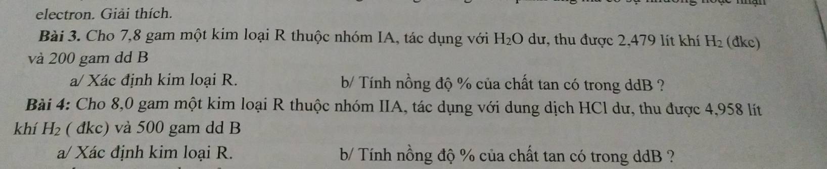 electron. Giải thích. 
Bài 3. Cho 7,8 gam một kim loại R thuộc nhóm IA, tác dụng với H_2O dư, thu được 2,479 lít khí H_2 (đkc) 
và 200 gam dd B
a/ Xác định kim loại R. b/ Tính nồng độ % của chất tan có trong ddB ? 
Bài 4: Cho 8,0 gam một kim loại R thuộc nhóm IIA, tác dụng với dung dịch HCl dư, thu được 4,958 lít
khí H_2 ( đkc) và 500 gam dd B 
a/ Xác định kim loại R. b/ Tính nồng độ % của chất tan có trong ddB ?