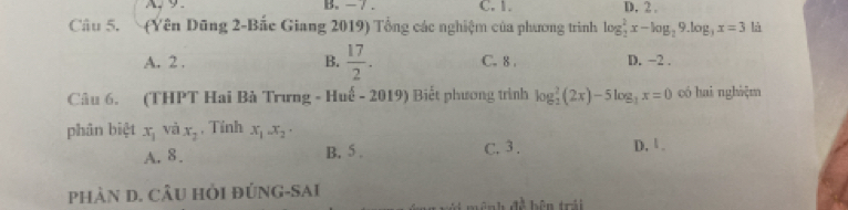 A、 9. B. - 7. C. 1. D. 2.
Câu 5. (Yên Dũng 2-Bắc Giang 2019) Tổng các nghiệm của phương trình log _2^(2x-log _2)9.log _3x=3 là
A. 2. B.  17/2 . C. 8. D. −2.
Câu 6. (THPT Hai Bà Trưng - Huế - 2019) Biết phương trình log _2^(2(2x)-5log _3)x=0 có hai nghiệm
phân biệt x_1 và x_2 , Tính x_1.x_2.
A. 8. B. 5. C. 3. D. 1.
PHÀN D. CÂU HỏI ĐÚNG-SAI
a^1 bên trái