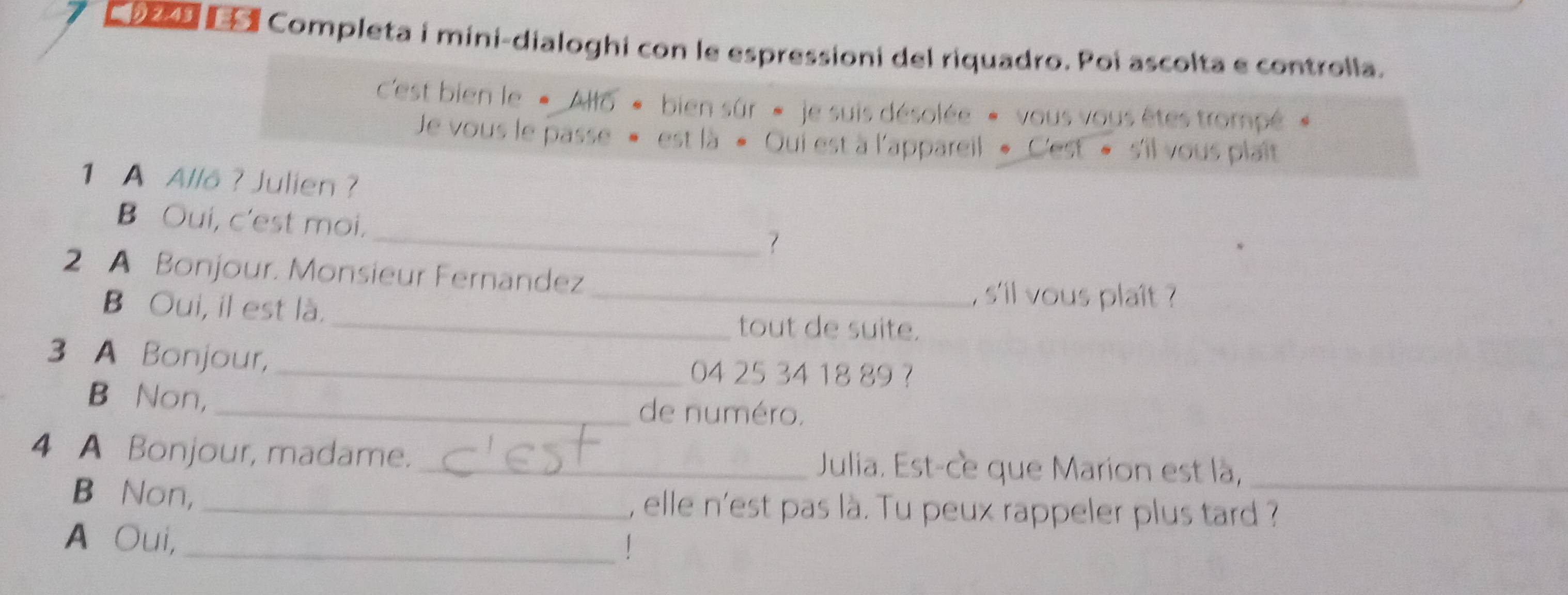 oco E ª Completa i mini-dialoghi con le espressioni del riquadro. Poi ascolta e controlla. 
c'est bien le « Allo * bien sûr « je suis désolée « vous vous êtes trompé 
Je vous le passe » est là « Oui est à l'appareil « C'est » s'il vous plaît 
1 A Allå ? Julien ? 
B Oui, c'est moi. 
_7 
2 A Bonjour. Monsieur Fernandez 
_, s'll vous plaît ? 
B Oui, il est là. _tout de suite. 
3 A Bonjour, _ 04 25 34 18 89 ? 
B Non,_ de numéro. 
4 A Bonjour, madame. _Julia. Est-ce que Marion est là,_ 
B⊆Non, _, elle n'est pas là. Tu peux rappeler plus tard ? 
A Oui,_ 
!