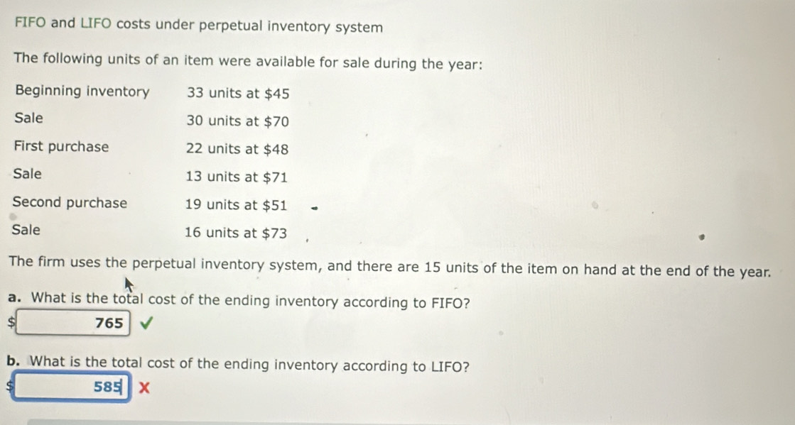 FIFO and LIFO costs under perpetual inventory system 
The following units of an item were available for sale during the year : 
Beginning inventory 33 units at $45
Sale 30 units at $70
First purchase 22 units at $48
Sale 13 units at $71
Second purchase 19 units at $51
Sale 16 units at $73
The firm uses the perpetual inventory system, and there are 15 units of the item on hand at the end of the year. 
a. What is the total cost of the ending inventory according to FIFO?
$ 765
b. What is the total cost of the ending inventory according to LIFO? 
S 585 x