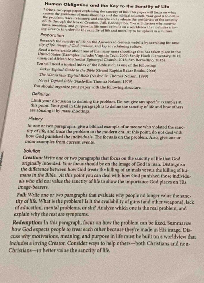 Human Obligation and the Key to the Sanctity of Life
Write a two-page paper explaining the sanctity of life. This paper will focus on what
causes the problems of mass shootings and the biblical solution. Your goal is to define
the problem, trace its history, and analyze and evaluate the worldview of the sanctity
of life through the lens of Creation. Fall, Redemption. You will discuss why motiva
tions, meaning, and purpose in life must be built on a worldview that includes a low
ing Creator in order for the sanctity of life and morality to be upheld in a culture
Preparation
Research the sanctity of life on the Answers in Genesis website by searching for 2nc
tity of life, image of God, murder, and key to reclaiming culture.
Read a news article about one of the many mass shootings that has taken place in the
United States (Examples include: Virginia Tech, 2007; Sandy Hook Elementary, 2012;
Emaniel African Methodist Episcopal Church, 2015, San Bernadino, 2015)
You will need a topical index of the Bible such as one of the following:
Baker Topical Guide to the Bible (Grand Rapids: Baker Books, 2000)
The MacArthur Topical Bible (Nashville: Thomas Nelson, 1999)
Naves Topical Bible (Nashville: Thomas Nelson, 1979)
You should organize your paper with the following structure:
Definition
Limit your discussion to defining the problem. Do not give any specific examples at
this point. Your goal in this paragraph is to define the sanctity of life and how others
are abusing it by mass shootings.
History
In one or two paragraphs, give a biblical example of someone who violated the sanc-
tity of life, and trace the problem to the modern era. At this point, do not deal with
how God punished the individuals. The focus is on the problem. Also, give one or
more examples from current events.
Solution
Creation: Write one or two paragraphs that focus on the sanctity of life that God
originally intended. Your focus should be on the image of God in man. Distinguish
the difference between how God treats the killing of animals versus the killing of hu-
mans in the Bible. At this point you can deal with how God punished those individu-
als who did not value the sanctity of life to show the importance God places on His
image-bearers.
Fall: Write one or two paragraphs that evaluate why people no longer value the sanc-
tity of life. What is the problem? Is it the availability of guns (and other weapons), lack
of education, mental problems, or sin? Analyze which one is the real problem, and
explain why the rest are symptoms.
Redemption: In this paragraph, focus on how the problem can be fixed. Summarize
how God expects people to treat each other because they're made in His image. Dis-
cuss why motivations, meaning, and purpose in life must be built on a worldview that
includes a loving Creator. Consider ways to help others—both Christians and non-
Christians—to better value the sanctity of life.