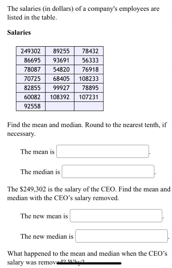 The salaries (in dollars) of a company's employees are 
listed in the table. 
Salaries 
Find the mean and median. Round to the nearest tenth, if 
necessary. 
The mean is □. 
The median is □. 
The $249,302 is the salary of the CEO. Find the mean and 
median with the CEO’s salary removed. 
The new mean is □. 
The new median is □. 
What happened to the mean and median when the CEO’s 
salary was remov d2 Whư2