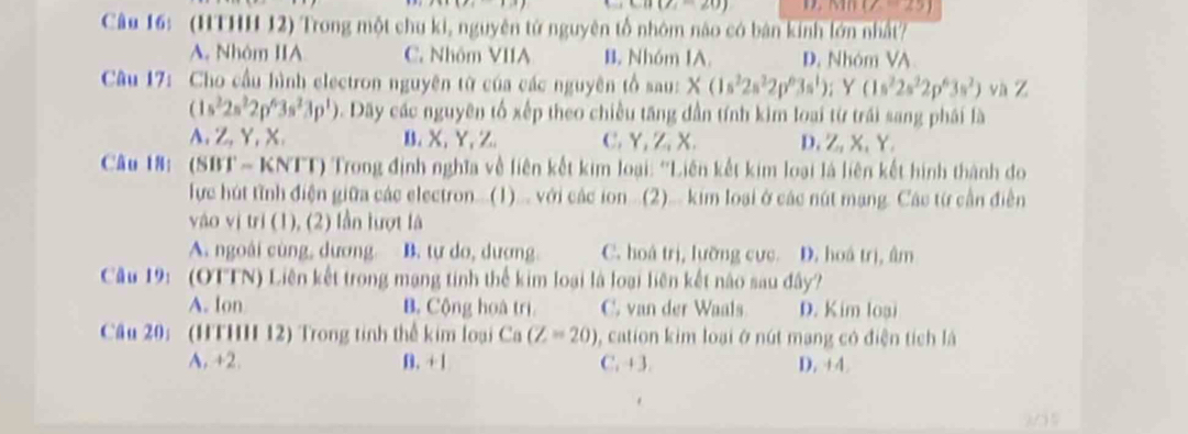 CB(2,-20)
n(Z=25)
Câu 16: (HTHH 12) Trong một chu ki, nguyên tử nguyên tổ nhóm nào có bán kinh lớn nhất?
A. Nhôm IIA C. Nhôm VIIA B. Nhóm IA. D. Nhóm VA
Câu 17: Cho cầu hình electron nguyên từ của các nguyên tổ sau: X(1s^22s^22p^63s^1):Y(1s^22s^22p^63s^2) và Z
(1s^22s^22p^63s^23p^1). Dãy các nguyên tố xếp theo chiều tăng dần tính kim loại từ trái sang phái là
A,Z,Y,X. B、 X、Y, Z. C. Y, Z, X. D. Z, X、 Y.
Câu 18: (SBT- KNTT) Trong định nghĩa về liên kết kim loại: 'Liên kết kim loại là liên kết hình thành do
lực hút tình điện giữa các electron...(1)... với các ion ...(2)... kim loại ở các nút mạng. Các từ cần điễn
vào vị tri (1), (2) lần lượt là
A. ngoài cùng, dương B. tự do, dượng. C. hoá trị, lưỡng cực. D. hoá trị, âm
Câu 19: (OTTN) Liên kết trong mạng tinh thể kim loại là loại liên kết nào sau đây?
A. Ion B. Cộng hoà trị C. van der Waals D. Kim loại
Câu 20: (HTHH 12) Trong tinh thể kim loại Ca(Z=20) , cation kim loại ở nút mạng có điện tích là
A. +2. B. + 1 C. +3. D. +4