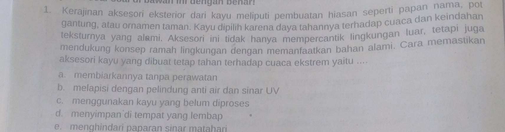 awan ini dengan benar.
1. Kerajinan aksesori eksterior dari kayu meliputi pembuatan hiasan seperti papan nama, pot
gantung, atau ornamen taman. Kayu dipilih karena daya tahannya terhadap cuaca dan keindahan
teksturnya yang alami. Aksesori ini tidak hanya mempercantik lingkungan luar, tetapi juga
mendukung konsep ramah lingkungan dengan memanfaatkan bahan alami. Cara memastikan
aksesori kayu yang dibuat tetap tahan terhadap cuaca ekstrem yaitu ....
a. membiarkannya tanpa perawatan
b. melapisi dengan pelindung anti air dan sinar UV
c. menggunakan kayu yang belum diproses
d. menyimpan`di tempat yang lembap
e. menghindari paparan sinar matahari