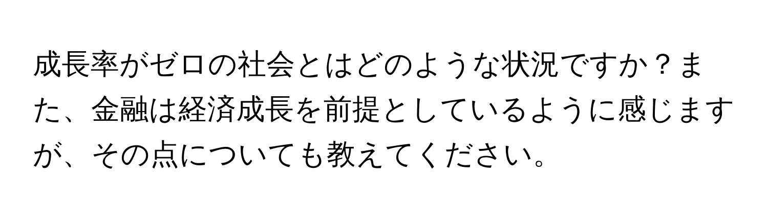 成長率がゼロの社会とはどのような状況ですか？また、金融は経済成長を前提としているように感じますが、その点についても教えてください。