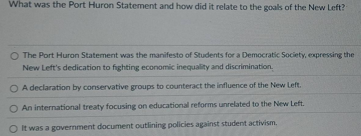 What was the Port Huron Statement and how did it relate to the goals of the New Left?
The Port Huron Statement was the manifesto of Students for a Democratic Society, expressing the
New Left's dedication to fighting economic inequality and discrimination.
A declaration by conservative groups to counteract the influence of the New Left.
An international treaty focusing on educational reforms unrelated to the New Left.
It was a government document outlining policies against student activism.