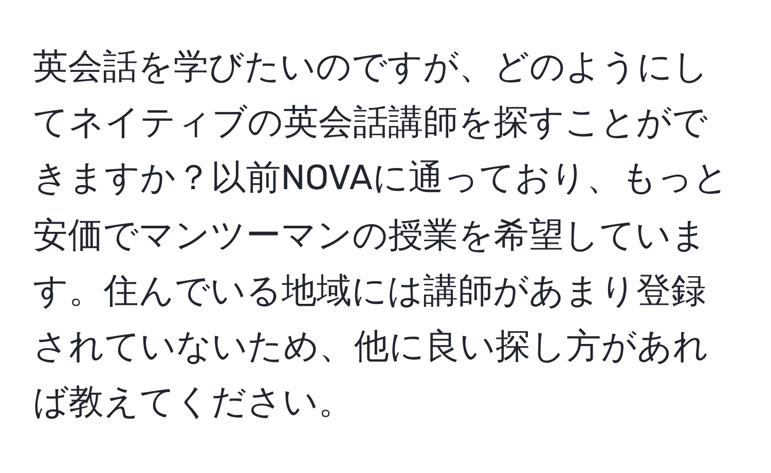 英会話を学びたいのですが、どのようにしてネイティブの英会話講師を探すことができますか？以前NOVAに通っており、もっと安価でマンツーマンの授業を希望しています。住んでいる地域には講師があまり登録されていないため、他に良い探し方があれば教えてください。