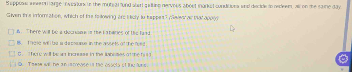 Suppose several large investors in the mutual fund start getting nervous about market conditions and decide to redeem, all on the same day.
Given this information, which of the following are likely to happen? (Select all that apply)
A. There will be a decrease in the liabilities of the fund.
B. There will be a decrease in the assets of the fund
C. There will be an increase in the liabilities of the fund
D. There will be an increase in the assets of the fund.