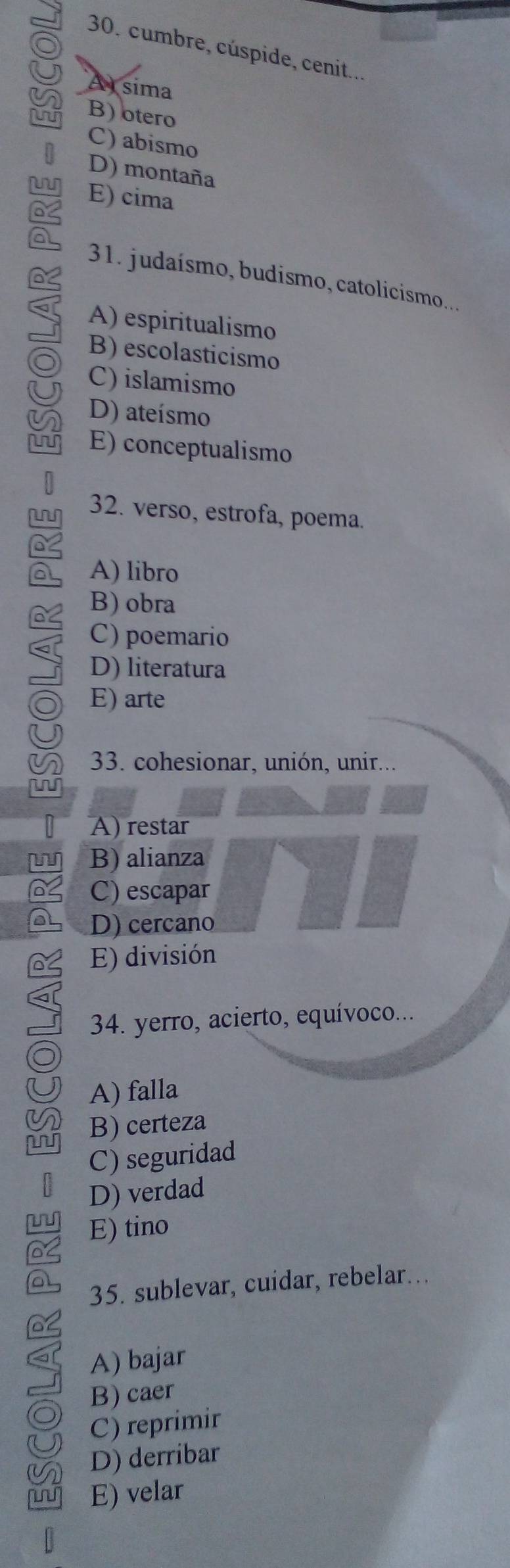 cumbre, cúspide, cenit...
A sima
n B) otero
C) abismo
D) montaña
E) cima
a
31. judaísmo, budismo, catolicismo....
A) espiritualismo
B) escolasticismo
C) islamismo
D) ateísmo
E) conceptualismo
L 32. verso, estrofa, poema.
A) libro
B) obra
C) poemario
D) literatura
E) arte
33. cohesionar, unión, unir...
N
A) restar
w B) alianza
C) escapar
D) cercano
E) división
34. yerro, acierto, equívoco...
A) falla
B) certeza
C) seguridad
D) verdad
L E) tino
35. sublevar, cuidar, rebelar….
A) bajar
B) caer
C) reprimir
D) derribar
E) velar