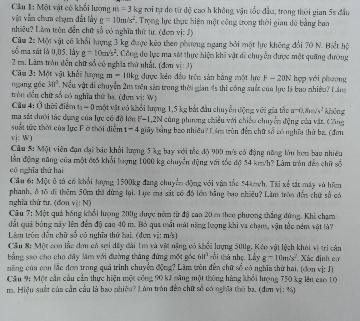 Một vật có khối lượng m=3kg rơi tự do từ độ cao h không vận tốc đầu, trong thời gian 5s đầu
vật vẫn chưa chạm đất lấy g=10m/s^2. Trọng lực thực hiện một công trong thời gian đó bằng bao
nhiêu? Làm tròn đến chữ số có nghĩa thứ tư. (đơn vị: J)
Câu 2: Một vật có khối lượng 3 kg được kéo theo phương ngang bởi một lực không đổi 70 N. Biết hệ
số ma sát là 0,05. lấy g=10m/s^2 C. Công do lực ma sát thực hiện khi vật di chuyển được một quãng đường
2 m. Làm tròn đến chữ số có nghĩa thứ nhất. (đơn vị: J)
Câu 3: Một vật khối lượng m=10kg được kéo đều trên sàn bằng một lực F=20N hợp với phương
ngang góc 30° T. Nếu vật di chuyển 2m trên sàn trong thời gian 4s thì công suất của lực là bao nhiêu? Làm
tròn đến chữ số có nghĩa thứ ba. (đơn vị: W)
Câu 4: Ở thời điểm t_0=0 một vật có khối lượng 1,5 kg bắt đầu chuyển động với gia tốc a=0,8m/s^2 không
ma sát dưới tác dụng của lực có độ lớn F=1,2N cùng phương chiều với chiều chuyển động của vật. Công
suất tức thời của lực F ở thời điểm t=4 giây bằng bao nhiêu? Làm tròn đến chữ số có nghĩa thứ ba. (đơn
vị: W)
Câu 5: Một viên đạn đại bác khối lượng 5 kg bay với tốc độ 900 m/s có động năng lớn hơn bao nhiêu
lần động năng của một ôtô khối lượng 1000 kg chuyển động với tốc độ 54 km/h? Làm tròn đến chữ số
có nghĩa thứ hai
Câu 6: Một ô tô có khối lượng 1500kg đang chuyển động với vận tốc 54km/h. Tài xế tắt máy và hãm
phanh, ô tô đi thêm 50m thì dừng lại. Lực ma sát có độ lớn bằng bao nhiêu? Làm tròn đến chữ số có
nghĩa thứ tư. (đơn vị: N)
Câu 7: Một quả bóng khối lượng 200g được ném từ độ cao 20 m theo phương thẳng đứng. Khi chạm
đất quả bóng nảy lên đến độ cao 40 m. Bỏ qua mất mát năng lượng khi va chạm, vận tốc ném vật là?
Làm tròn đến chữ số có nghĩa thứ hai. (đơn vị: m/s)
Câu 8: Một con lắc đơn có sợi dây dài 1m và vật nặng có khối lượng 500g. Kéo vật lệch khỏi vị trí cân
bằng sao cho cho dây làm với đường thẳng đứng một góc 60° rồi thả nhẹ. Lấy g=10m/s^2. Xác định cơ
năng của con lắc đơn trong quá trình chuyển động? Làm tròn đến chữ số có nghĩa thứ hai. (đơn vị: J)
Câu 9: Một cần cầu cần thực hiện một công 90 kJ nâng một thùng hàng khối lượng 750 kg lên cao 10
m. Hiệu suất của cần cầu là bao nhiêu? Làm tròn đến chữ số có nghĩa thứ ba. (đơn vị: %)