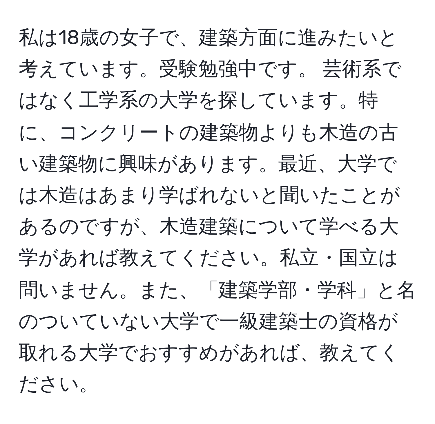 私は18歳の女子で、建築方面に進みたいと考えています。受験勉強中です。 芸術系ではなく工学系の大学を探しています。特に、コンクリートの建築物よりも木造の古い建築物に興味があります。最近、大学では木造はあまり学ばれないと聞いたことがあるのですが、木造建築について学べる大学があれば教えてください。私立・国立は問いません。また、「建築学部・学科」と名のついていない大学で一級建築士の資格が取れる大学でおすすめがあれば、教えてください。