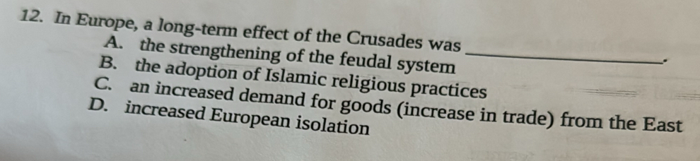 In Europe, a long-term effect of the Crusades was _.
A. the strengthening of the feudal system
B. the adoption of Islamic religious practices
C. an increased demand for goods (increase in trade) from the East
D. increased European isolation