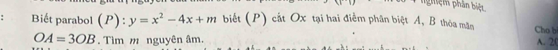 nghệm phân biệt. 
Biết parabol (P): :y=x^2-4x+m biết (P) cát Ox tại hai điểm phân biệt A, B thòa mãn Cho b
OA=3OB. Tìm m nguyên âm. 
A. 2 (