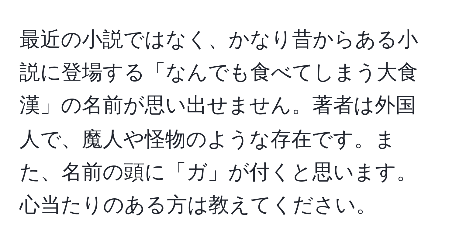 最近の小説ではなく、かなり昔からある小説に登場する「なんでも食べてしまう大食漢」の名前が思い出せません。著者は外国人で、魔人や怪物のような存在です。また、名前の頭に「ガ」が付くと思います。心当たりのある方は教えてください。