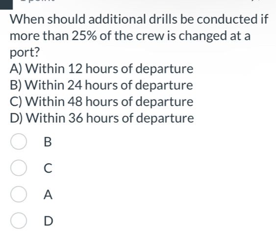 When should additional drills be conducted if
more than 25% of the crew is changed at a
port?
A) Within 12 hours of departure
B) Within 24 hours of departure
C) Within 48 hours of departure
D) Within 36 hours of departure
B
C
A
D