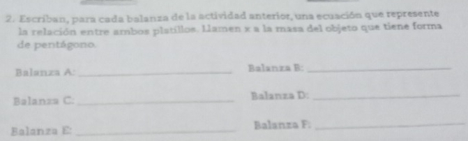 Escriban, para cada balanza de la actividad anterior, una ecuación que represente 
la relación entre ambos platillos. Llamen x a la masa del objeto que tiene forma 
de pentágono. 
Balanza A: _Balanza B:_ 
Balanza C: _Balanza D:_ 
Balanza E: _Balanza F:_