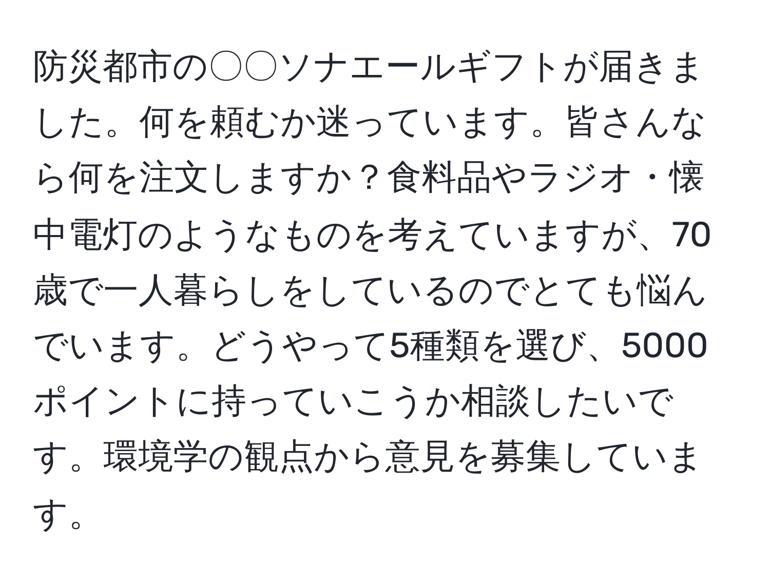 防災都市の〇〇ソナエールギフトが届きました。何を頼むか迷っています。皆さんなら何を注文しますか？食料品やラジオ・懐中電灯のようなものを考えていますが、70歳で一人暮らしをしているのでとても悩んでいます。どうやって5種類を選び、5000ポイントに持っていこうか相談したいです。環境学の観点から意見を募集しています。