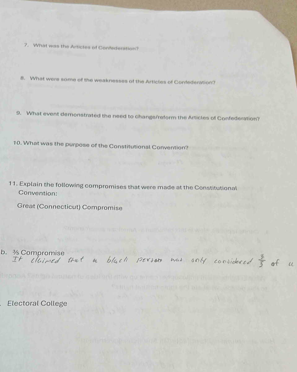 What was the Articles of Confederation? 
8. What were some of the weaknesses of the Articles of Confederation? 
9. What event demonstrated the need to change/reform the Articles of Confederation? 
10. What was the purpose of the Constitutional Convention? 
11. Explain the following compromises that were made at the Constitutional 
Convention: 
Great (Connecticut) Compromise 
b. ¾ Compromise 
Electoral College