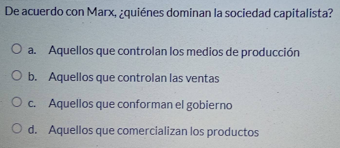 De acuerdo con Marx, ¿quiénes dominan la sociedad capitalista?
a. Aquellos que controlan los medios de producción
b. Aquellos que controlan las ventas
c. Aquellos que conforman el gobierno
d. Aquellos que comercializan los productos