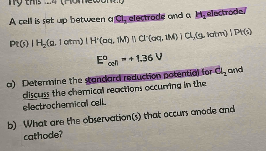 Tỹ this ...4 (Homewor!! 
A cell is set up between a Cl_2 electrode and a H_2 electrode.
Pt(s)|H_2(g,latm)|H^+(aq,1M)||Cl^-(aq,1M)|Cl_2(g,1atm)|Pt(s)
E°_cell=+1.36V
a) Determine the standard reduction potential for vector Cl_2 and 
discuss the chemical reactions occurring in the 
electrochemical cell. 
b) What are the observation(s) that occurs anode and 
cathode?