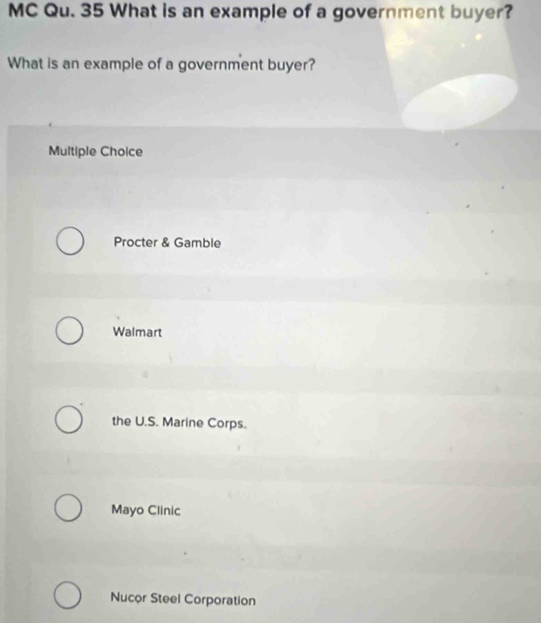 MC Qu. 35 What is an example of a government buyer?
What is an example of a government buyer?
Multiple Choice
Procter & Gamble
Walmart
the U.S. Marine Corps.
Mayo Clinic
Nucor Steel Corporation