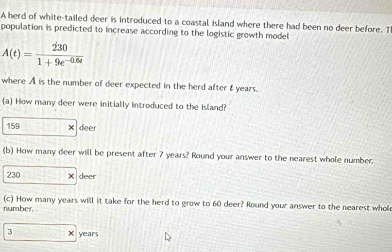 A herd of white-tailed deer is introduced to a coastal island where there had been no deer before. T 
population is predicted to increase according to the logistic growth model
A(t)= 230/1+9e^(-0.6t) 
where A is the number of deer expected in the herd after t years. 
(a) How many deer were initially introduced to the island?
159 × deer 
(b) How many deer will be present after 7 years? Round your answer to the nearest whole number.
230 × deer 
(c) How many years will it take for the herd to grow to 60 deer? Round your answer to the nearest whol 
number.
3 × years