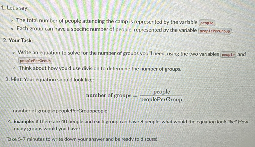 Let's say: 
of The total number of people attending the camp is represented by the variable people 
。 Each group can have a specific number of people, represented by the variable (peoр1ePerGroup]. 
2. Your Task: 
Write an equation to solve for the number of groups you'll need, using the two variables (peop1e) and 
peoplePerGroup . 
Think about how you'd use division to determine the number of groups. 
3. Hint: Your equation should look like: 
number of groups= people/peoplePerGroup 
number of groups=peoplePerGrouppeople 
4. Example: If there are 40 people and each group can have 8 people, what would the equation look like? How 
many groups would you have? 
Take 5-7 minutes to write down your answer and be ready to discuss!