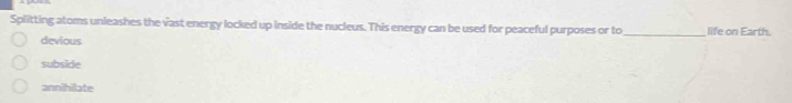 Splitting atoms unleashes the vast energy locked up inside the nucleus. This energy can be used for peaceful purposes or to_ life on Earth.
devious
subside
annihilate