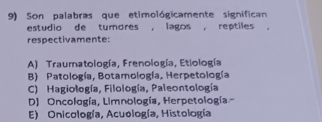 Son palabras que etimológicamente significan
estudio de tumores , lagos , reptiles ,
respectivamente:
A) Traumatología, Frenología, Etiología
B) Patología, Botamología, Herpetología
C) Hagiología, Filología, Paleontología
D) Oncología, Limnología, Herpetología
E) Onicología, Acuología, Histología