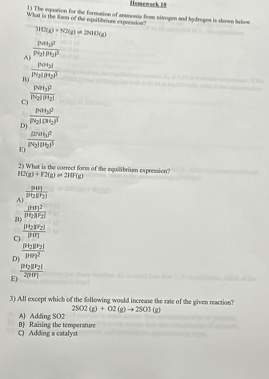 Homework 10
1) The equation for the formation of ammonia from nitrogen and hydrogen is shown below.
What is the form of the equilibrium expression?
3H2(g)+N2(g)leftharpoons 2NH3(g)
A) frac (NH_3)^2|N_2||H_2|^3
B) frac [NH_3][N_2][H_2]^3
frac [NH_3]^2[N_2][H_2]
C)
D) frac [NH_3]^2[N_2][3H_2]^3
frac [2NH_3]^2[N_2][H_2]^3
E)
2) What is the correct form of the equilibrium expression?
H2(g)+F2(g)leftharpoons 2HF(g)
frac [HF][H_2][F_2]
A)
frac [HF]^2[H_2][F_2]
B)
C) frac [H_2][F_2][HF]
D) frac [H_2][F_2][HF]^2
E) frac [H_2][F_2]2[HF]
3) All except which of the following would increase the rate of the given reaction?
2SO2(g)+O2(g)to 2SO3(g)
A) Adding SO2
B) Raising the temperature
C) Adding a catalyst