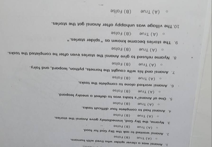 Anansi was a clever spider who lived with humans.
。 (A)True B) False
2. Anansi wanted to ask the Sky God for food.
(A) True (B)False
3. Nyame, the Sky God, immediately gave Anansi the stories.
(A) True B) False
4. Anansi had to complete four difficult tasks.
(A) True (B) False
5. One of Anansi's tasks was to defeat a sneaky leopard.
。 (A)True B) False
6. Anansi worked alone to complete the tasks.
(A)True B) False
7. Anansi and his wife caught the hornets, python, leopard, and fairy.
(A) True B) False
8. Nyame refused to give Anansi the stories even after he completed the tasks.
(A) True (B) False
9. The stories became known as "spider stories."
(A)True (B)False
10. The village was unhappy after Anansi got the stories.
(A)True (B)False