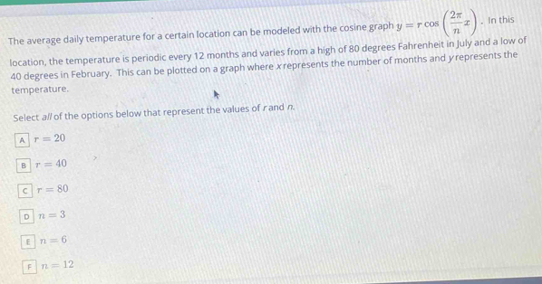 The average daily temperature for a certain location can be modeled with the cosine graph y=rcos ( 2π /n x). In this
location, the temperature is periodic every 12 months and varies from a high of 80 degrees Fahrenheit in July and a low of
40 degrees in February. This can be plotted on a graph where xrepresents the number of months and y represents the
temperature.
Select a// of the options below that represent the values of r and n.
A r=20
B r=40
C r=80
D n=3
E n=6
F n=12