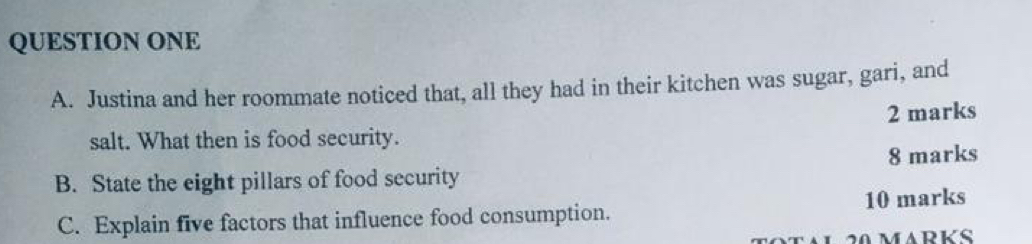 QUESTION ONE 
A. Justina and her roommate noticed that, all they had in their kitchen was sugar, gari, and 
2 marks 
salt. What then is food security. 
B. State the eight pillars of food security 8 marks 
C. Explain five factors that influence food consumption. 10 marks 
1 20 MARKS