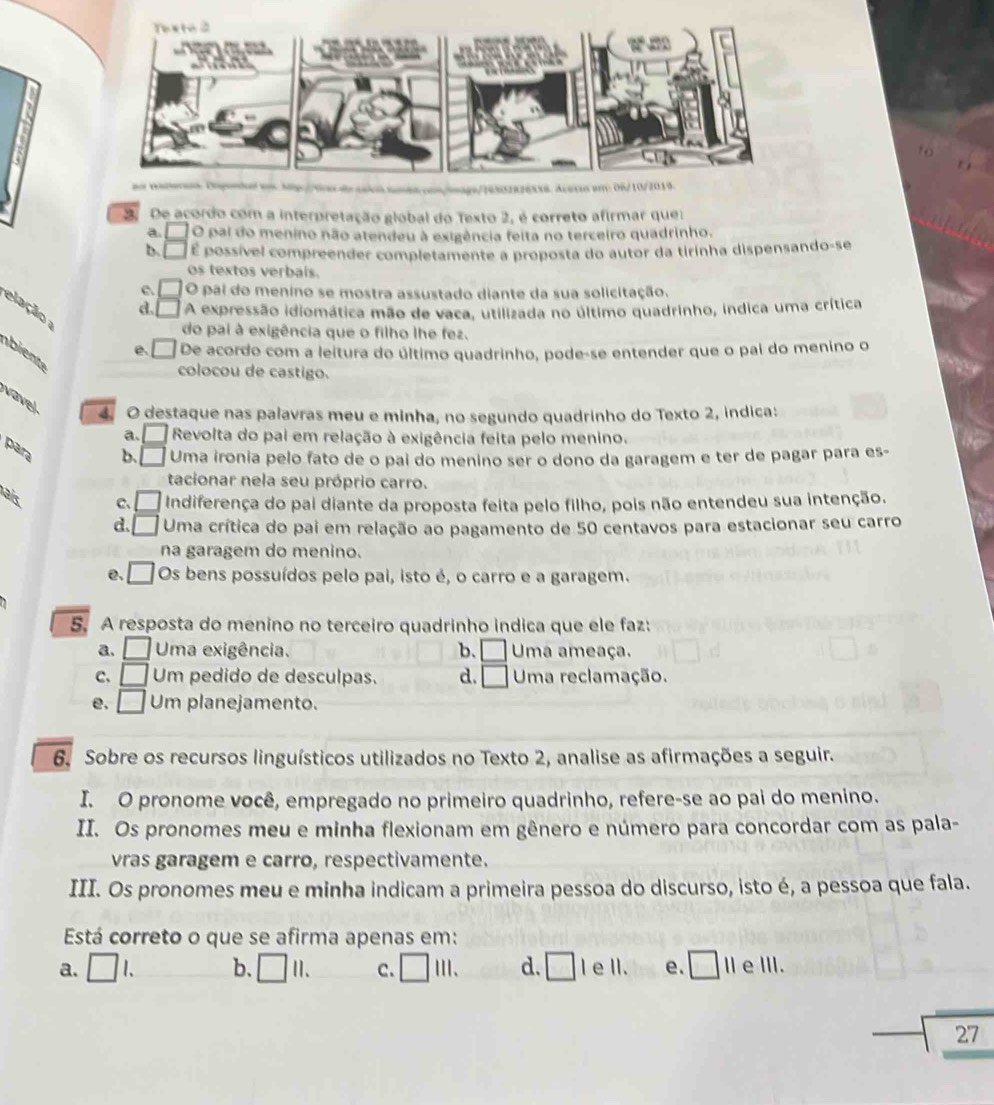 De acordo com a interpretação global do Texto 2, é correto afirmar que:
O pai do menino não atendeu à exigência feita no terceiro quadrinho.
b. É possível compreender completamente a proposta do autor da tirinha dispensando-se
os textos verbals.
c. O pai do menino se mostra assustado diante da sua solicitação.
d. A expressão idiomática mão de vaca, utilizada no último quadrinho, indica uma crítica
elação ;
do pai à exigência que o filho lhe fez.
e De acordo com a leitura do último quadrinho, pode-se entender que o pai do menino o
bient
colocou de castigo.
vavel 4. O destaque nas palavras meu e minha, no segundo quadrinho do Texto 2, indica:
a. Revolta do pai em relação à exigência feita pelo menino.
para
b. _  Uma ironia pelo fato de o pai do menino ser o dono da garagem e ter de pagar para es-
tacionar nela seu próprio carro.
aís
C、 □ Indiferença do pai diante da proposta feita pelo filho, pois não entendeu sua intenção.
d. □ Uma crítica do pai em relação ao pagamento de 50 centavos para estacionar seu carro
na garagem do menino.
e. □ Os bens possuídos pelo pai, isto é, o carro e a garagem.
5. A resposta do menino no terceiro quadrinho indica que ele faz:
a. □ Uma exigência. b. □ Uma ameaça.
C, □ Um pedido de desculpas. d. □ Uma reclamação.
e. □ Um planejamento.
6. Sobre os recursos linguísticos utilizados no Texto 2, analise as afirmações a seguir.
I. O pronome você, empregado no primeiro quadrinho, refere-se ao pai do menino.
II. Os pronomes meu e minha flexionam em gênero e número para concordar com as pala-
vras garagem e carro, respectivamente.
III. Os pronomes meu e minha indicam a primeira pessoa do discurso, isto é, a pessoa que fala.
Está correto o que se afirma apenas em:
a. □ L b. □ 11. C. □ iil. d. □ Ie II. e. □ 11 e III.
27