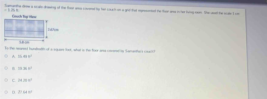 =1.25ft. 
a drew a scale drawing of the floor area covered by her couch on a grid that represented the floor area in her living room. She used the scale 1 cm
To the nearest hundredth of a square foot, what is the floor area covered by Samantha's couch?
A. 15.49ft^2
B. 19.36ft^2
C. 24.20ft^2
D. 27.64ft^2